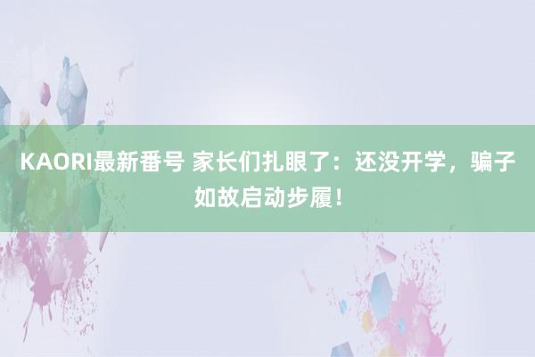 KAORI最新番号 家长们扎眼了：还没开学，骗子如故启动步履！