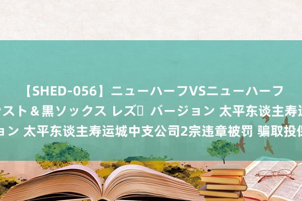 【SHED-056】ニューハーフVSニューハーフ 不純同性肛遊 3 黒パンスト＆黒ソックス レズ・バージョン 太平东谈主寿运城中支公司2宗违章被罚 骗取投保东谈主等