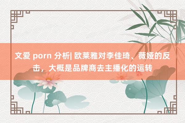 文爱 porn 分析| 欧莱雅对李佳琦、薇娅的反击，大概是品牌商去主播化的运转