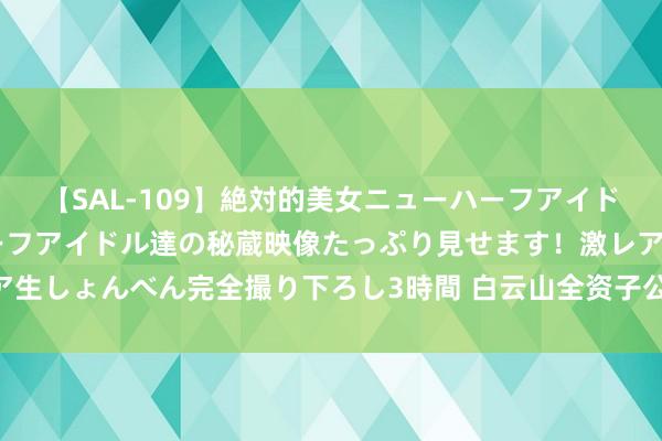 【SAL-109】絶対的美女ニューハーフアイドル大集合！！ ニューハーフアイドル達の秘蔵映像たっぷり見せます！激レア生しょんべん完全撮り下ろし3時間 白云山全资子公司拟32亿投建天华园边幅