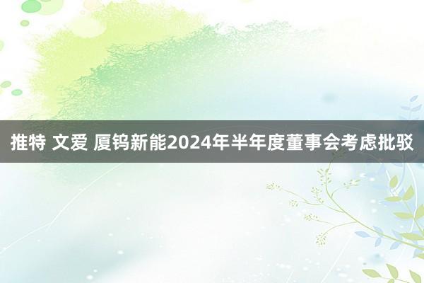 推特 文爱 厦钨新能2024年半年度董事会考虑批驳