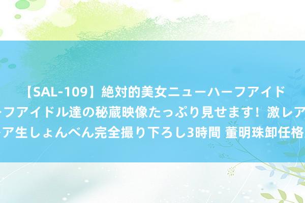 【SAL-109】絶対的美女ニューハーフアイドル大集合！！ ニューハーフアイドル達の秘蔵映像たっぷり見せます！激レア生しょんべん完全撮り下ろし3時間 董明珠卸任格力旗下医疗装备公司职务