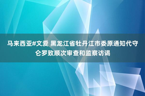 马来西亚#文爱 黑龙江省牡丹江市委原通知代守仑罗致顺次审查和监察访谒