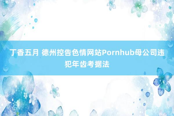 丁香五月 德州控告色情网站Pornhub母公司违犯年齿考据法