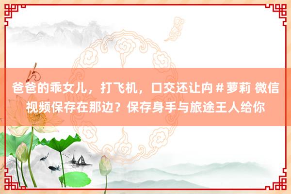 爸爸的乖女儿，打飞机，口交还让禸＃萝莉 微信视频保存在那边？保存身手与旅途王人给你