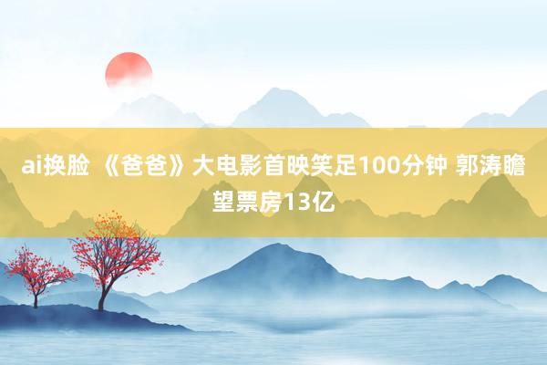 ai换脸 《爸爸》大电影首映笑足100分钟 郭涛瞻望票房13亿