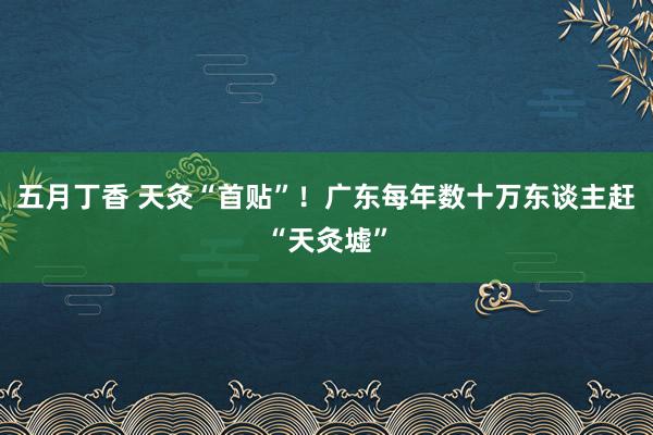 五月丁香 天灸“首贴”！广东每年数十万东谈主赶“天灸墟”