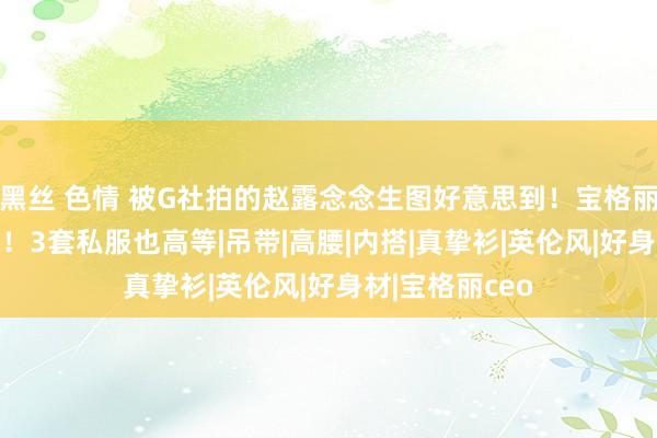 黑丝 色情 被G社拍的赵露念念生图好意思到！宝格丽CEO晒同框照！3套私服也高等|吊带|高腰|内搭|真挚衫|英伦风|好身材|宝格丽ceo