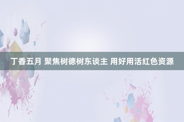 丁香五月 聚焦树德树东谈主 用好用活红色资源